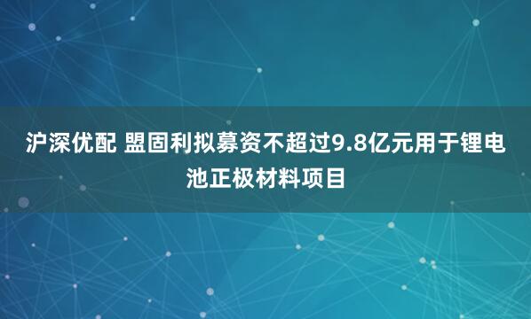 沪深优配 盟固利拟募资不超过9.8亿元用于锂电池正极材料项目