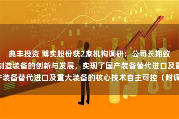 典丰投资 博实股份获2家机构调研：公司长期致力于产品应用领域智能制造装备的创新与发展，实现了国产装备替代进口及重大装备的核心技术自主可控（附调研问答）