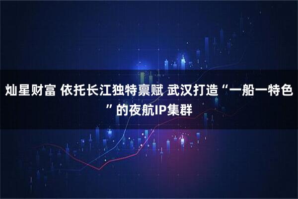 灿星财富 依托长江独特禀赋 武汉打造“一船一特色”的夜航IP集群