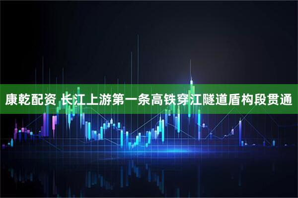 康乾配资 长江上游第一条高铁穿江隧道盾构段贯通