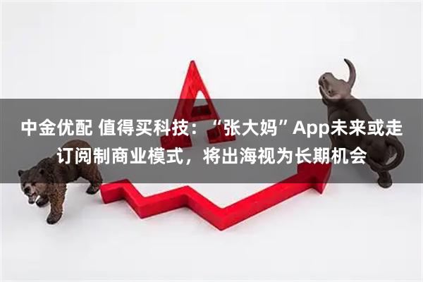 中金优配 值得买科技：“张大妈”App未来或走订阅制商业模式，将出海视为长期机会