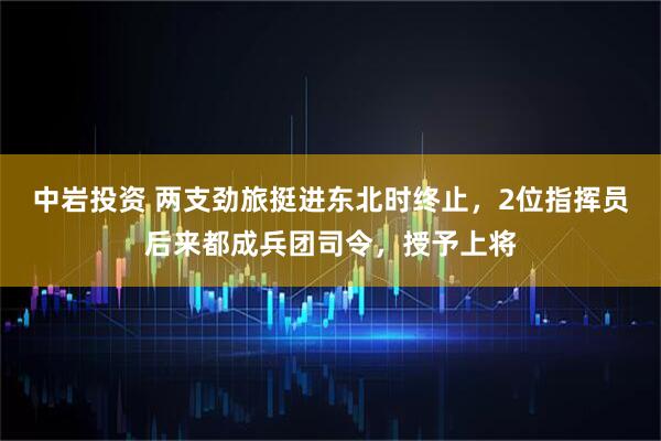 中岩投资 两支劲旅挺进东北时终止，2位指挥员后来都成兵团司令，授予上将