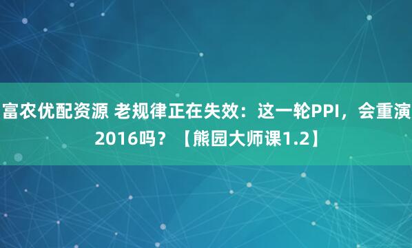富农优配资源 老规律正在失效：这一轮PPI，会重演2016吗？【熊园大师课1.2】