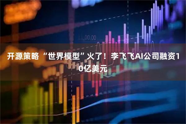开源策略 “世界模型”火了！李飞飞AI公司融资10亿美元