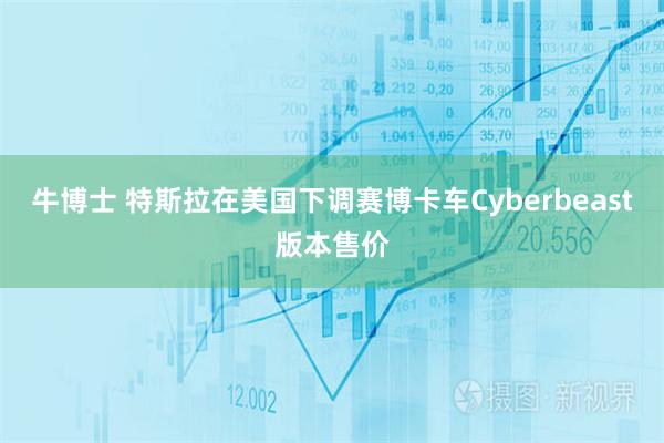 牛博士 特斯拉在美国下调赛博卡车Cyberbeast版本售价