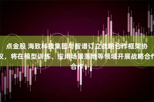 点金股 海致科技集团与智谱订立战略合作框架协议，将在模型训练、应用场景落地等领域开展战略合作