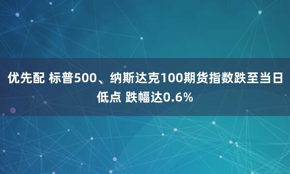 优先配 标普500、纳斯达克100期货指数跌至当日低点 跌幅达0.6%