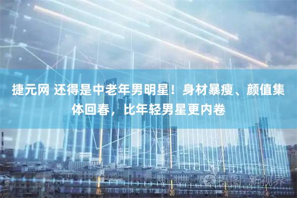 捷元网 还得是中老年男明星！身材暴瘦、颜值集体回春，比年轻男星更内卷