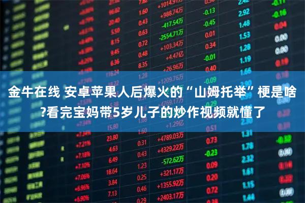 金牛在线 安卓苹果人后爆火的“山姆托举”梗是啥?看完宝妈带5岁儿子的炒作视频就懂了